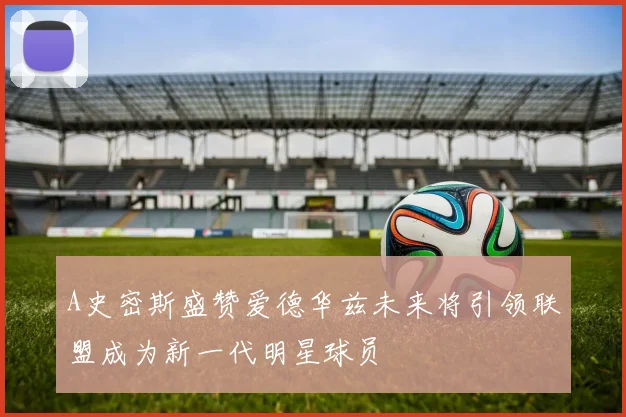 A史密斯盛赞爱德华兹未来将引领联盟成为新一代明星球员