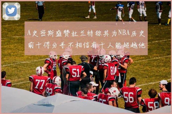 A史密斯盛赞杜兰特称其为NBA历史前十得分手不相信有十人能超越他
