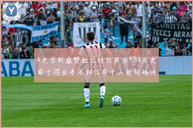 A史密斯盛赞杜兰特称其为NBA历史前十得分手不相信有十人能超越他