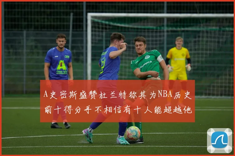 A史密斯盛赞杜兰特称其为NBA历史前十得分手不相信有十人能超越他