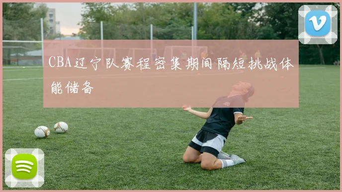 CBA辽宁队赛程密集期间隔短挑战体能储备