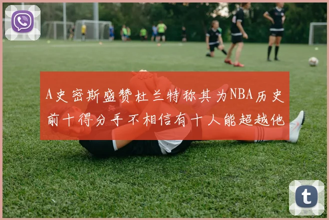 A史密斯盛赞杜兰特称其为NBA历史前十得分手不相信有十人能超越他