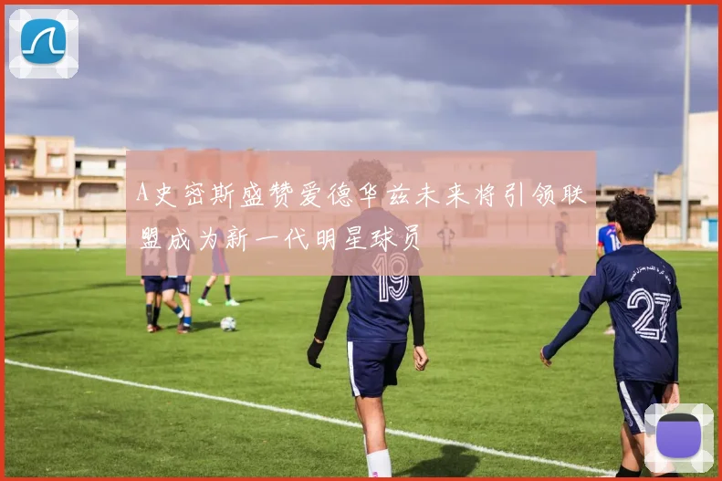A史密斯盛赞爱德华兹未来将引领联盟成为新一代明星球员