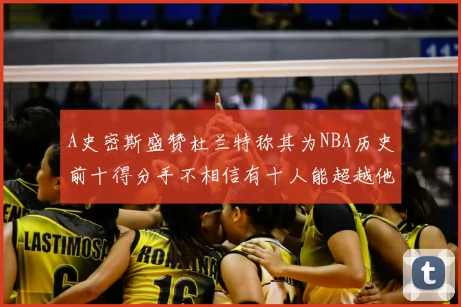 A史密斯盛赞杜兰特称其为NBA历史前十得分手不相信有十人能超越他