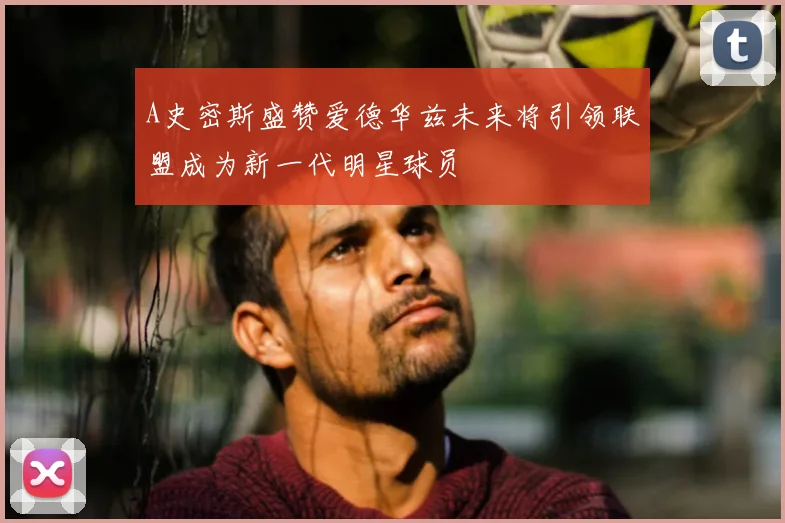 A史密斯盛赞爱德华兹未来将引领联盟成为新一代明星球员