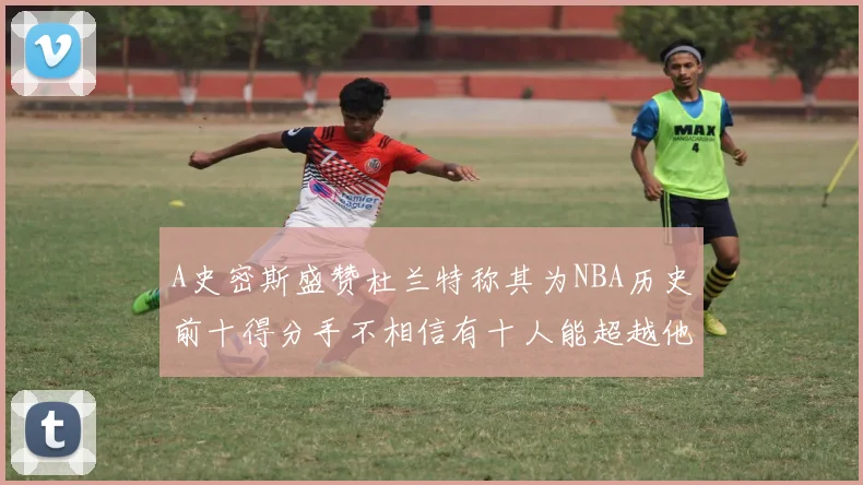 A史密斯盛赞杜兰特称其为NBA历史前十得分手不相信有十人能超越他
