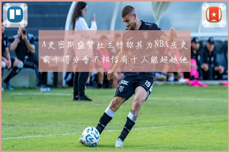 A史密斯盛赞杜兰特称其为NBA历史前十得分手不相信有十人能超越他