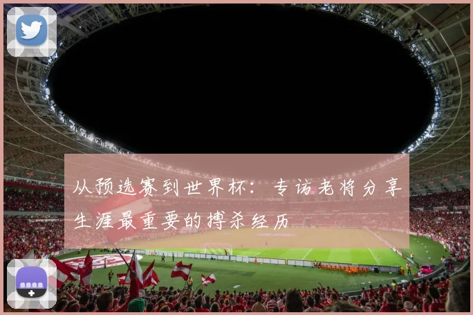 从预选赛到世界杯：专访老将分享生涯最重要的搏杀经历