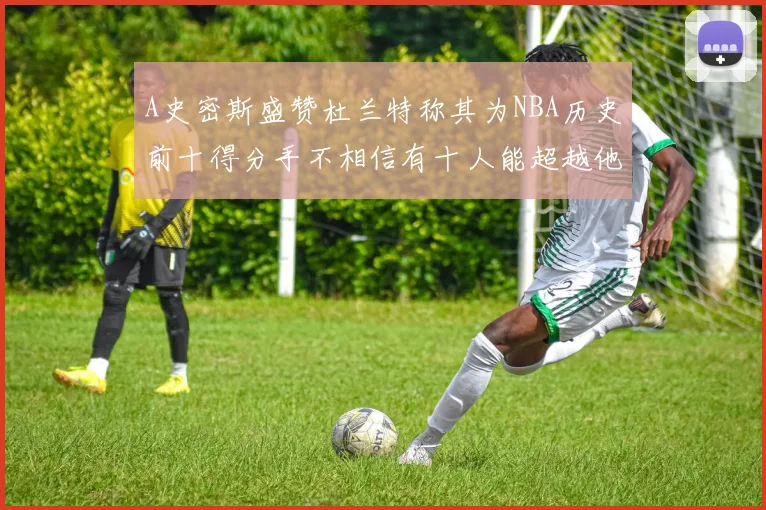 A史密斯盛赞杜兰特称其为NBA历史前十得分手不相信有十人能超越他