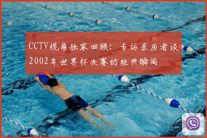 CCTV视角独家回顾:专访亲历者谈2002年世界杯决赛的经典瞬间