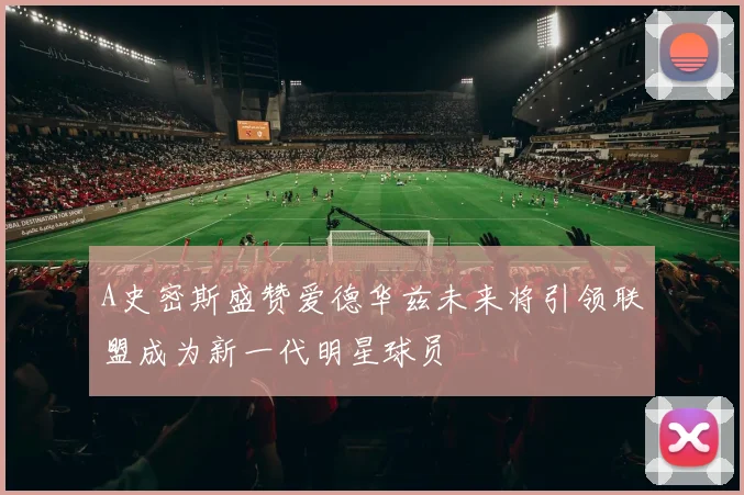 A史密斯盛赞爱德华兹未来将引领联盟成为新一代明星球员