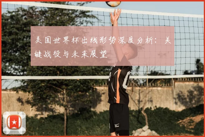 美国世界杯出线形势深度分析:关键战役与未来展望