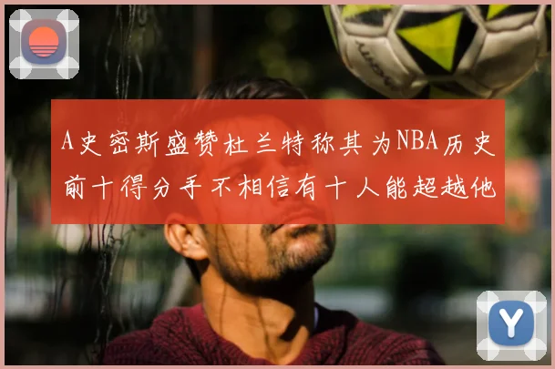 A史密斯盛赞杜兰特称其为NBA历史前十得分手不相信有十人能超越他