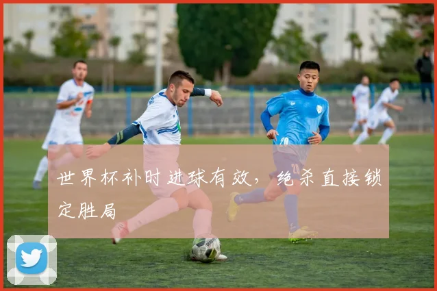 世界杯补时进球有效，绝杀直接锁定胜局