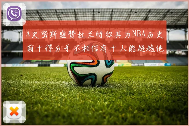 A史密斯盛赞杜兰特称其为NBA历史前十得分手不相信有十人能超越他