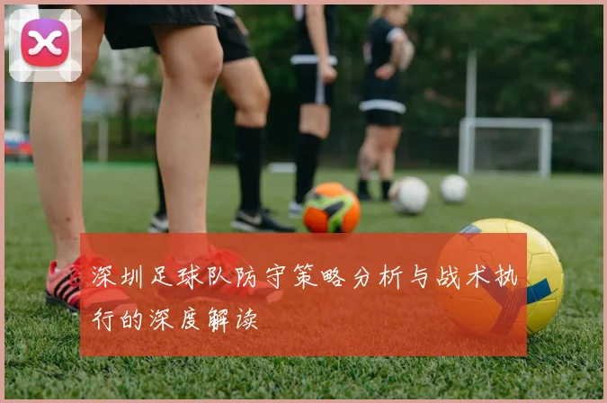 深圳足球队防守策略分析与战术执行的深度解读
