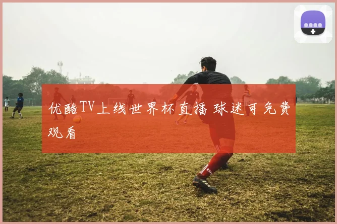 优酷TV上线世界杯直播 球迷可免费观看