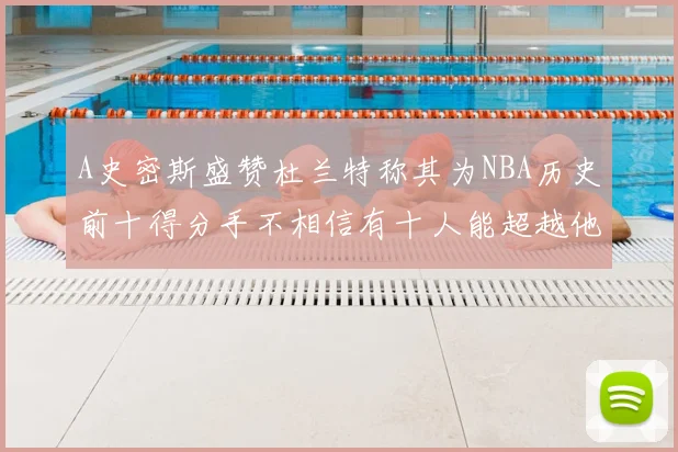 A史密斯盛赞杜兰特称其为NBA历史前十得分手不相信有十人能超越他