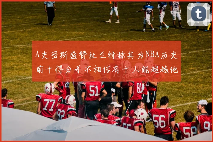 A史密斯盛赞杜兰特称其为NBA历史前十得分手不相信有十人能超越他