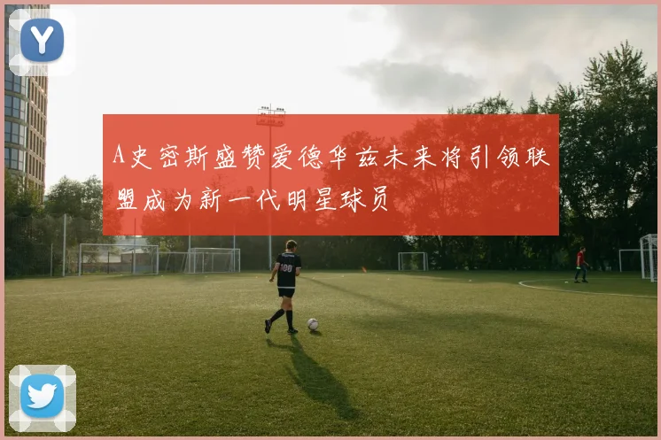 A史密斯盛赞爱德华兹未来将引领联盟成为新一代明星球员