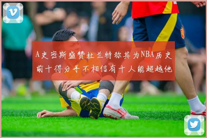 A史密斯盛赞杜兰特称其为NBA历史前十得分手不相信有十人能超越他