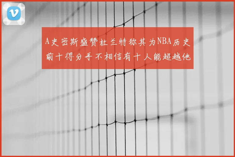 A史密斯盛赞杜兰特称其为NBA历史前十得分手不相信有十人能超越他