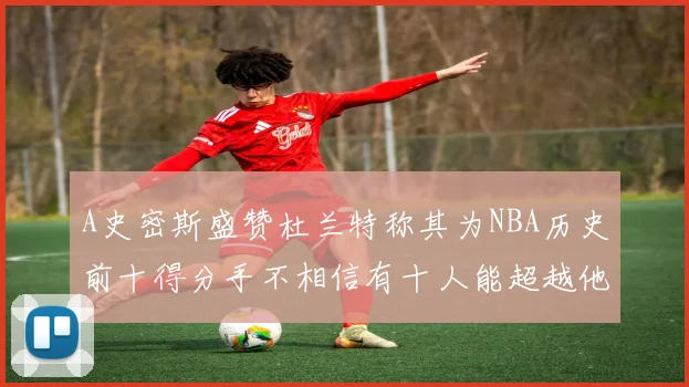 A史密斯盛赞杜兰特称其为NBA历史前十得分手不相信有十人能超越他