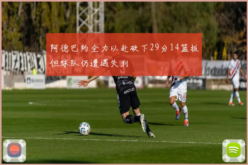 阿德巴约全力以赴砍下29分14篮板但球队仍遭遇失利