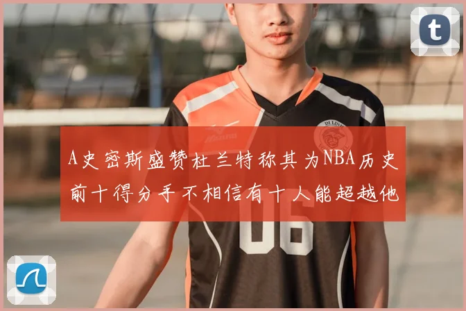 A史密斯盛赞杜兰特称其为NBA历史前十得分手不相信有十人能超越他