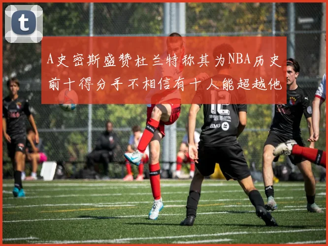A史密斯盛赞杜兰特称其为NBA历史前十得分手不相信有十人能超越他