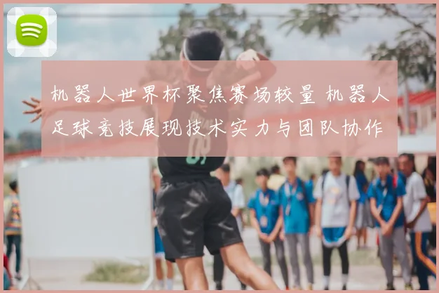 机器人世界杯聚焦赛场较量 机器人足球竞技展现技术实力与团队协作