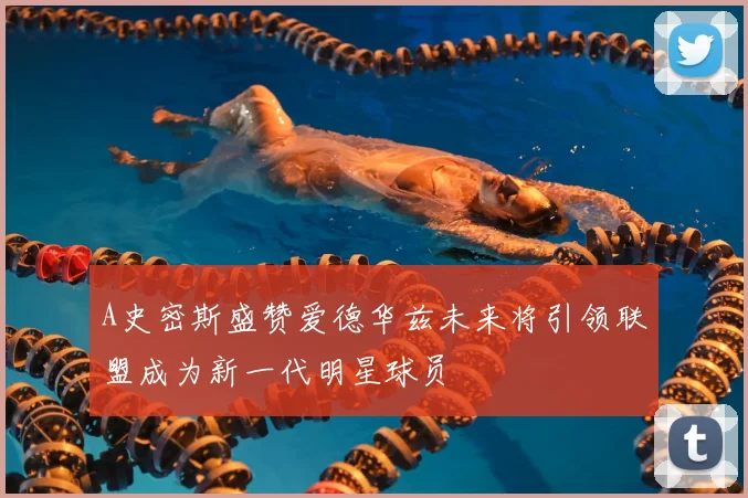 A史密斯盛赞爱德华兹未来将引领联盟成为新一代明星球员