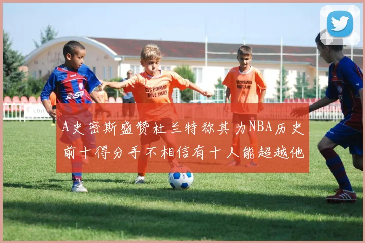 A史密斯盛赞杜兰特称其为NBA历史前十得分手不相信有十人能超越他