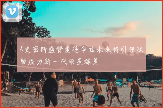 A史密斯盛赞爱德华兹未来将引领联盟成为新一代明星球员