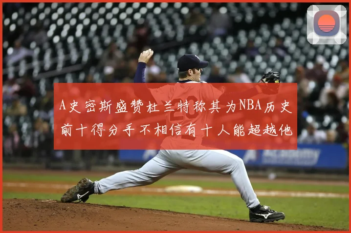 A史密斯盛赞杜兰特称其为NBA历史前十得分手不相信有十人能超越他