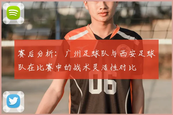 赛后分析:广州足球队与西安足球队在比赛中的战术灵活性对比