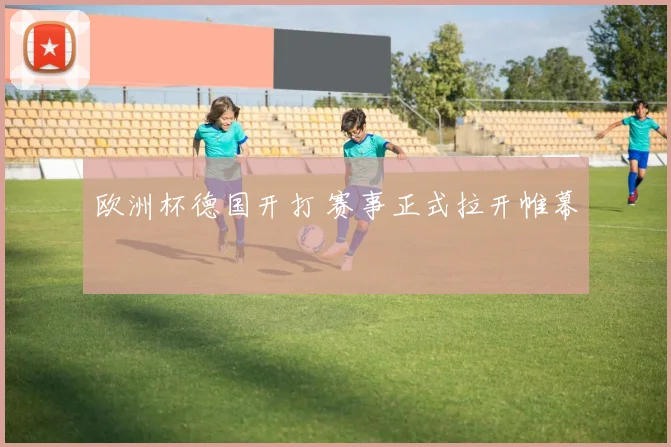 欧洲杯德国开打 赛事正式拉开帷幕