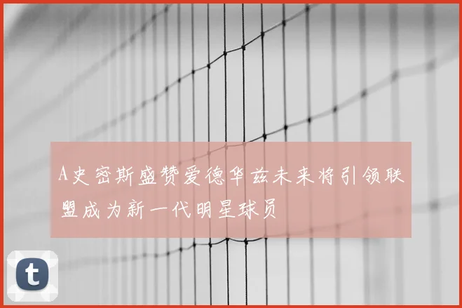A史密斯盛赞爱德华兹未来将引领联盟成为新一代明星球员