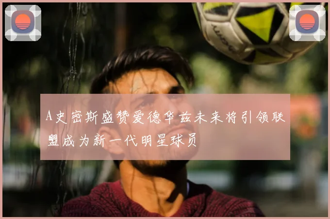 A史密斯盛赞爱德华兹未来将引领联盟成为新一代明星球员