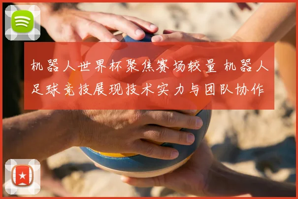 机器人世界杯聚焦赛场较量 机器人足球竞技展现技术实力与团队协作