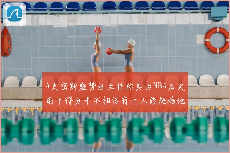 A史密斯盛赞杜兰特称其为NBA历史前十得分手不相信有十人能超越他