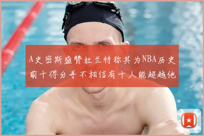 A史密斯盛赞杜兰特称其为NBA历史前十得分手不相信有十人能超越他