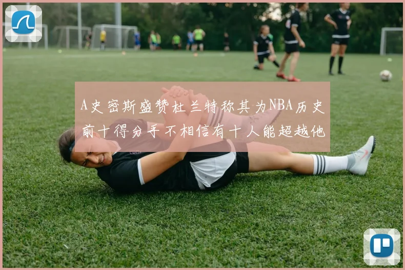 A史密斯盛赞杜兰特称其为NBA历史前十得分手不相信有十人能超越他