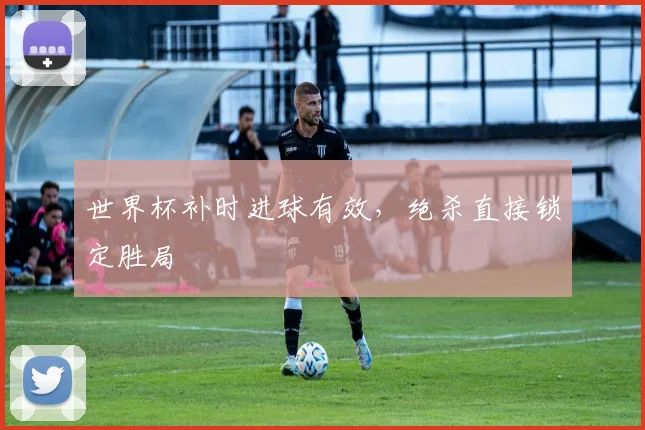 世界杯补时进球有效，绝杀直接锁定胜局