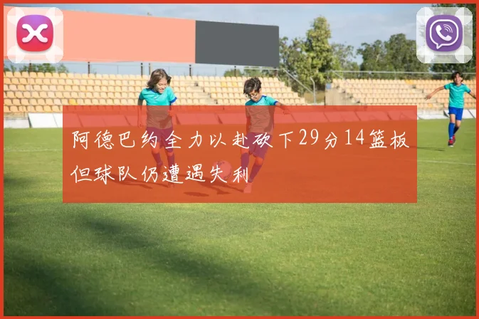 阿德巴约全力以赴砍下29分14篮板但球队仍遭遇失利