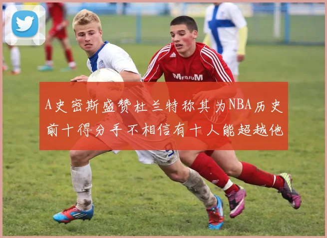 A史密斯盛赞杜兰特称其为NBA历史前十得分手不相信有十人能超越他