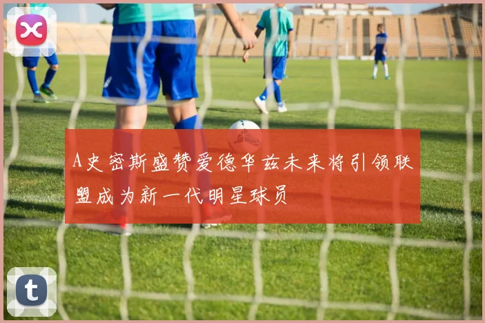 A史密斯盛赞爱德华兹未来将引领联盟成为新一代明星球员