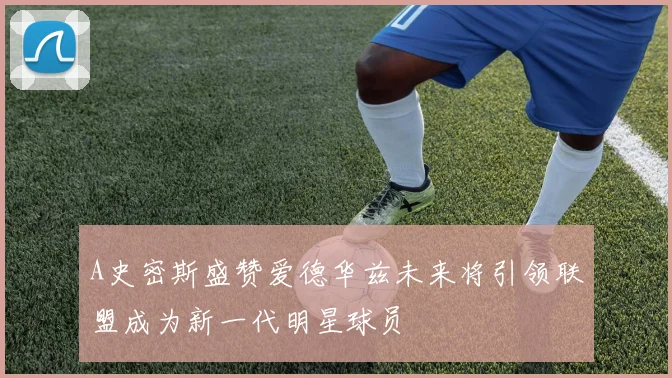 A史密斯盛赞爱德华兹未来将引领联盟成为新一代明星球员