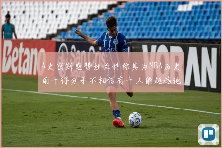A史密斯盛赞杜兰特称其为NBA历史前十得分手不相信有十人能超越他