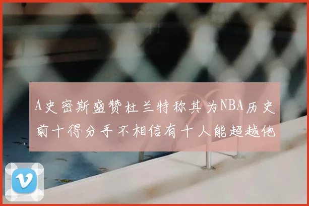 A史密斯盛赞杜兰特称其为NBA历史前十得分手不相信有十人能超越他